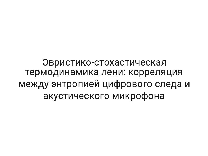 Эвристико-стохастическая термодинамика лени: корреляция между энтропией цифрового следа и акустического микрофона