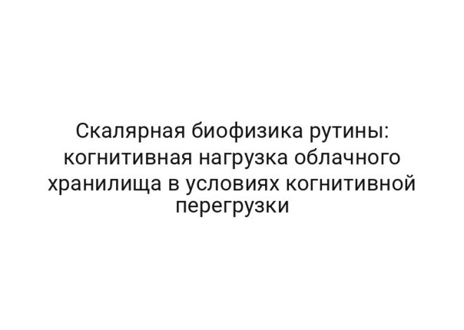 Скалярная биофизика рутины: когнитивная нагрузка облачного хранилища в условиях когнитивной перегрузки