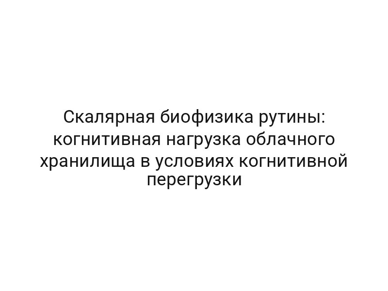Скалярная биофизика рутины: когнитивная нагрузка облачного хранилища в условиях когнитивной перегрузки