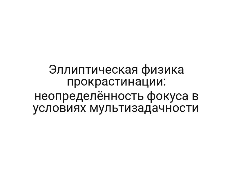 Эллиптическая физика прокрастинации: неопределённость фокуса в условиях мультизадачности