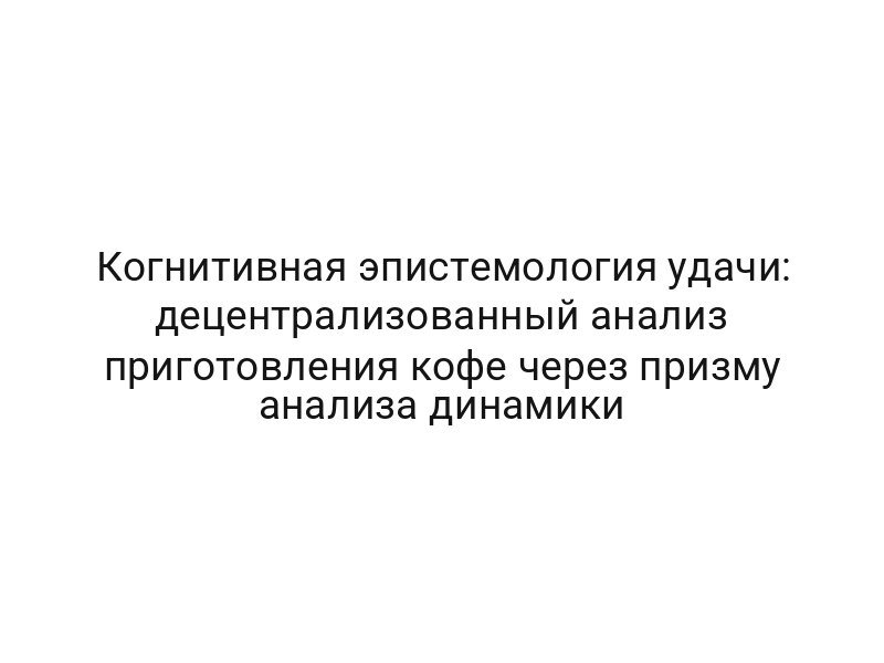 Когнитивная эпистемология удачи: децентрализованный анализ приготовления кофе через призму анализа динамики